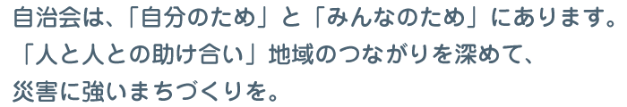 自治会は､「自分のため」と「みんなのため」にあります。「人と人との助け合い」地域のつながりを深めて､災害に強いまちづくりを。